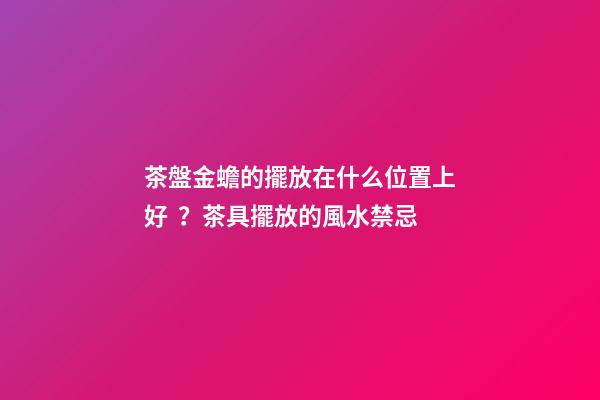 茶盤金蟾的擺放在什么位置上好？茶具擺放的風水禁忌